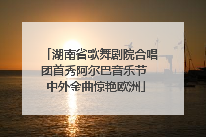 湖南省歌舞剧院合唱团首秀阿尔巴音乐节 中外金曲惊艳欧洲