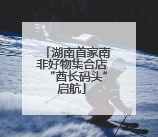 湖南首家南非好物集合店“酋长码头”启航