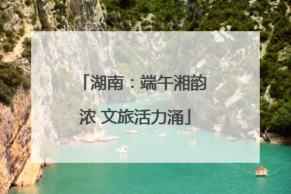 湖南：端午湘韵浓 文旅活力涌
