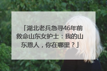 湖北老兵急寻46年前救命山东女护士：我的山东恩人，你在哪里？