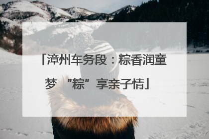 漳州车务段：粽香润童梦 “粽”享亲子情