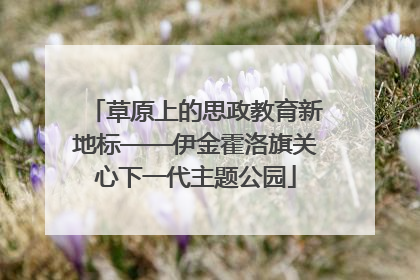 草原上的思政教育新地标——伊金霍洛旗关心下一代主题公园