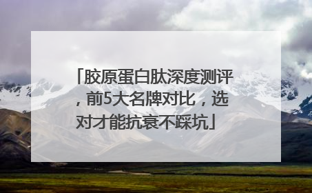 胶原蛋白肽深度测评，前5大名牌对比，选对才能抗衰不踩坑