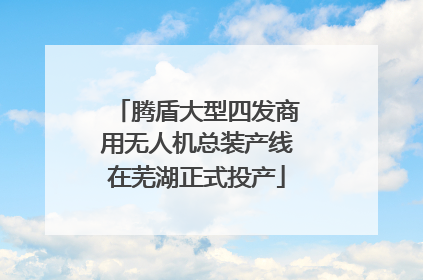 腾盾大型四发商用无人机总装产线在芜湖正式投产