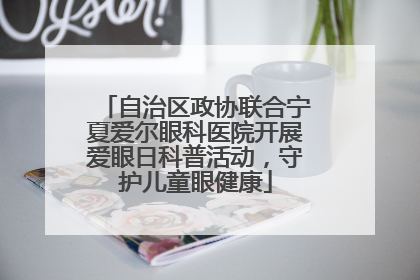 自治区政协联合宁夏爱尔眼科医院开展爱眼日科普活动，守护儿童眼健康