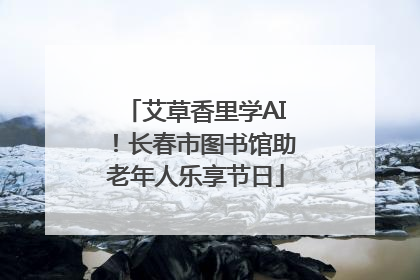 艾草香里学AI！长春市图书馆助老年人乐享节日