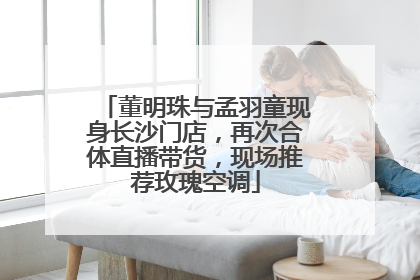 董明珠与孟羽童现身长沙门店，再次合体直播带货，现场推荐玫瑰空调