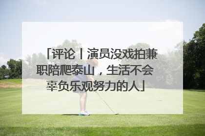 评论丨演员没戏拍兼职陪爬泰山，生活不会辜负乐观努力的人