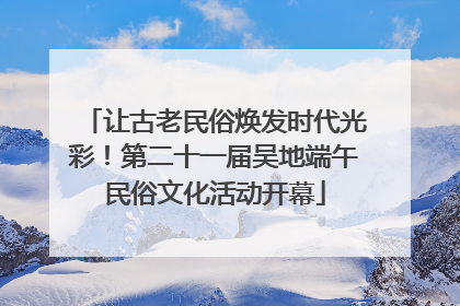 让古老民俗焕发时代光彩！第二十一届吴地端午民俗文化活动开幕