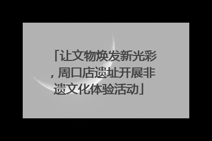 让文物焕发新光彩，周口店遗址开展非遗文化体验活动