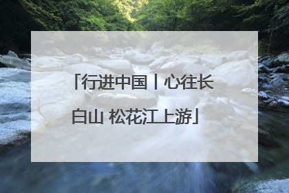 行进中国丨心往长白山 松花江上游