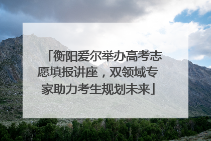 衡阳爱尔举办高考志愿填报讲座，双领域专家助力考生规划未来