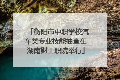 衡阳市中职学校汽车类专业技能抽查在湖南财工职院举行