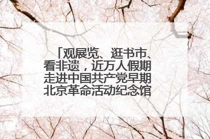 观展览、逛书市、看非遗，近万人假期走进中国共产党早期北京革命活动纪念馆解锁参观新体验