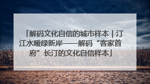 解码文化自信的城市样本｜汀江水暖绿新岸——解码“客家首府”长汀的文化自信样本