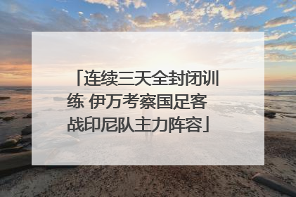 连续三天全封闭训练 伊万考察国足客战印尼队主力阵容