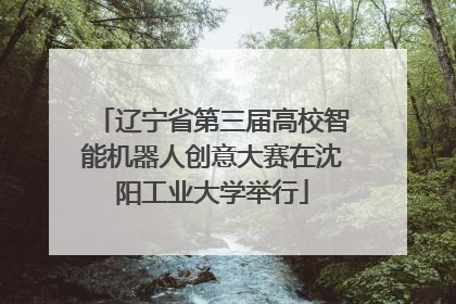 辽宁省第三届高校智能机器人创意大赛在沈阳工业大学举行