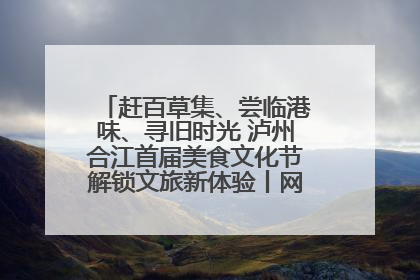 赶百草集、尝临港味、寻旧时光 泸州合江首届美食文化节解锁文旅新体验丨网络中国节·端午