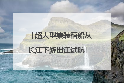 超大型集装箱船从长江下游出江试航