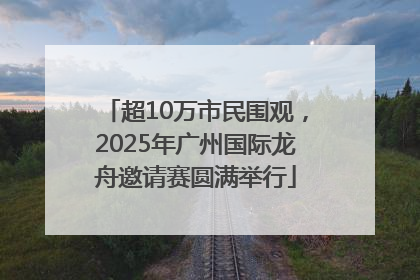 超10万市民围观，2025年广州国际龙舟邀请赛圆满举行