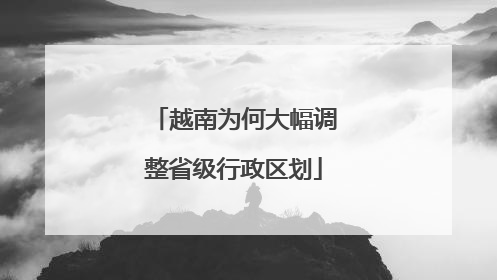 越南为何大幅调整省级行政区划
