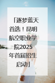 逐梦蓝天首选！昆明航空职业学院2025年首届招生启动
