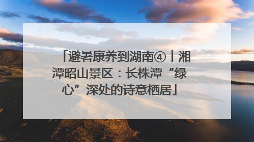 避暑康养到湖南④丨湘潭昭山景区：长株潭“绿心”深处的诗意栖居