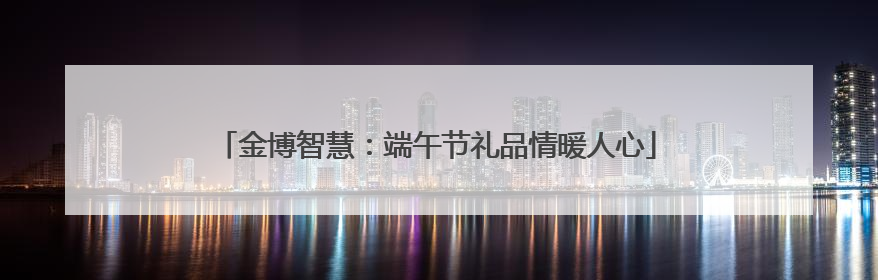 金博智慧：端午节礼品情暖人心