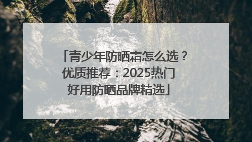 青少年防晒霜怎么选？优质推荐：2025热门好用防晒品牌精选