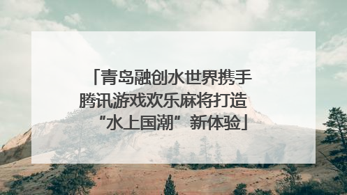 青岛融创水世界携手腾讯游戏欢乐麻将打造“水上国潮”新体验