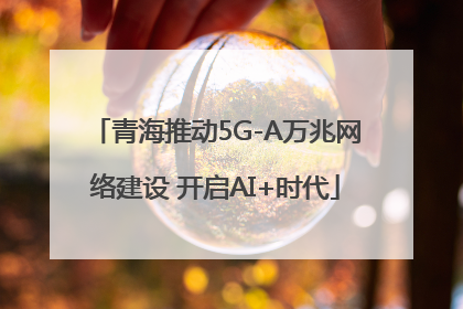 青海推动5G-A万兆网络建设 开启AI+时代