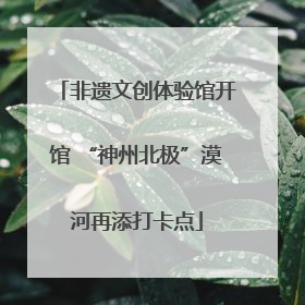 非遗文创体验馆开馆 “神州北极”漠河再添打卡点