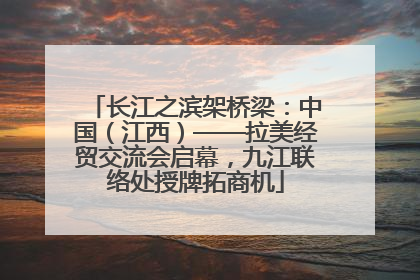 长江之滨架桥梁：中国（江西）——拉美经贸交流会启幕，九江联络处授牌拓商机