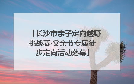 长沙市亲子定向越野挑战赛·父亲节专属徒步定向活动落幕