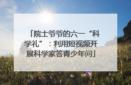 院士爷爷的六一“科学礼”：利用短视频开展科学家答青少年问