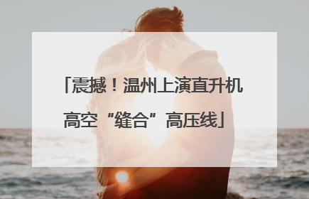 震撼！温州上演直升机高空“缝合”高压线