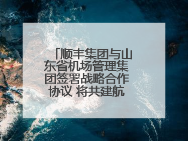 顺丰集团与山东省机场管理集团签署战略合作协议 将共建航空物流新生态