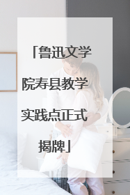 鲁迅文学院寿县教学实践点正式揭牌