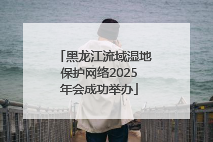 黑龙江流域湿地保护网络2025年会成功举办