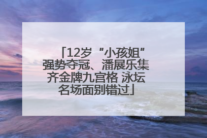 12岁“小孩姐”强势夺冠、潘展乐集齐金牌九宫格 泳坛名场面别错过