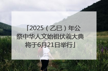 2025（乙巳）年公祭中华人文始祖伏羲大典将于6月21日举行
