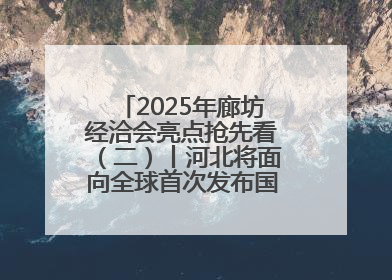 2025年廊坊经洽会亮点抢先看（二）丨河北将面向全球首次发布国际化招商地图