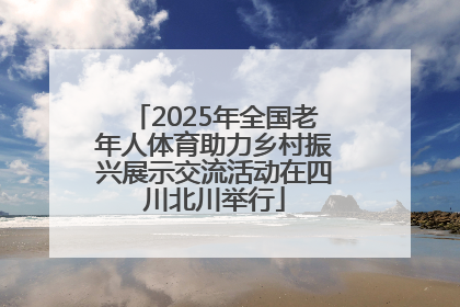 2025年全国老年人体育助力乡村振兴展示交流活动在四川北川举行