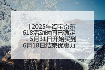 2025年淘宝京东618活动时间已确定：5月31日开始买到6月18日结束优惠力度最大最便宜！