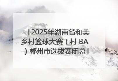 2025年湖南省和美乡村篮球大赛（村 BA）郴州市选拔赛闭幕