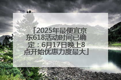 2025年最便宜京东618活动时间已确定：6月17日晚上8点开始优惠力度最大