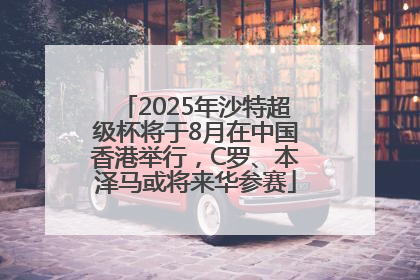 2025年沙特超级杯将于8月在中国香港举行，C罗、本泽马或将来华参赛