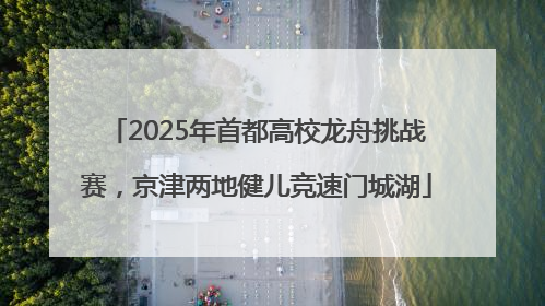 2025年首都高校龙舟挑战赛，京津两地健儿竞速门城湖
