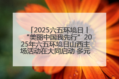 2025六五环境日丨“美丽中国我先行”2025年六五环境日山西主场活动在大同启动 多元形式绘就生态画卷
