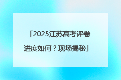 2025江苏高考评卷进度如何？现场揭秘